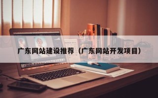 醴陵广东网站建设推荐（广东网站开发项目）