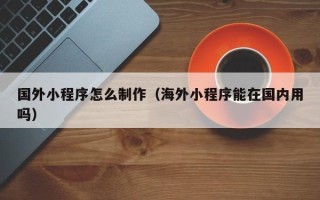 醴陵国外小程序怎么制作（海外小程序能在国内用吗）