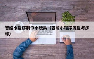 醴陵智能小程序制作小玩具（智能小程序流程与步骤）