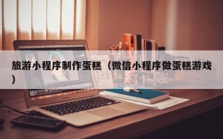 醴陵旅游小程序制作蛋糕（微信小程序做蛋糕游戏）